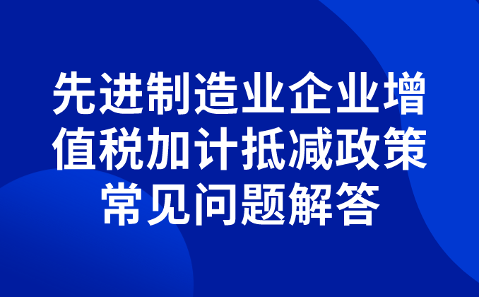 先進(jìn)制造業(yè)企業(yè)增值稅加計(jì)抵減政策常見問題解答